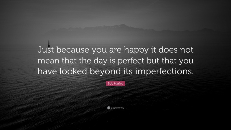 Bob Marley Quote: “Just because you are happy it does not mean that the day is perfect but that you have looked beyond its imperfections.”