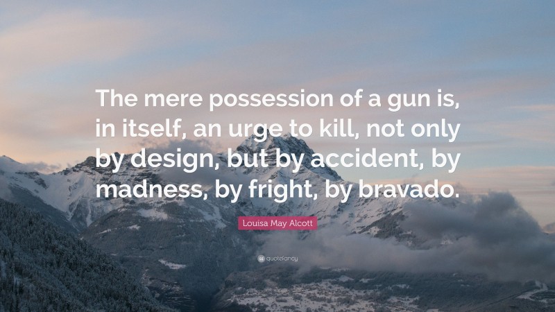 Louisa May Alcott Quote: “The mere possession of a gun is, in itself, an urge to kill, not only by design, but by accident, by madness, by fright, by bravado.”