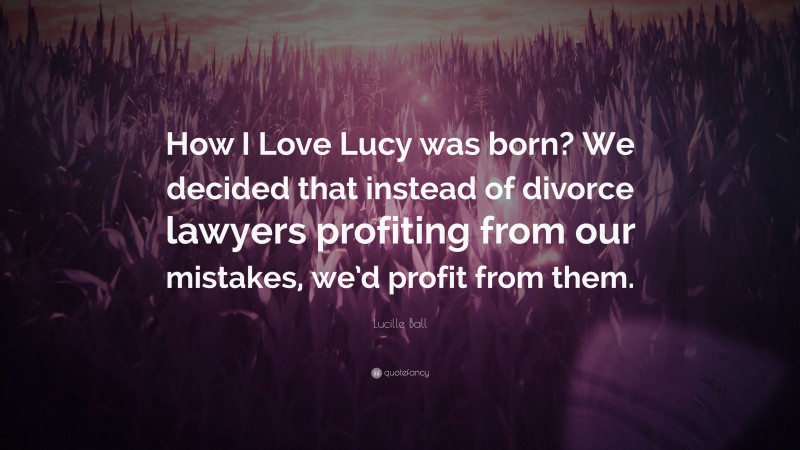 Lucille Ball Quote: “How I Love Lucy was born? We decided that instead of divorce lawyers profiting from our mistakes, we’d profit from them.”
