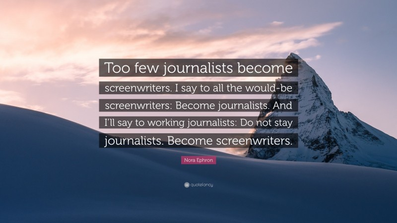 Nora Ephron Quote: “Too few journalists become screenwriters. I say to all the would-be screenwriters: Become journalists. And I’ll say to working journalists: Do not stay journalists. Become screenwriters.”