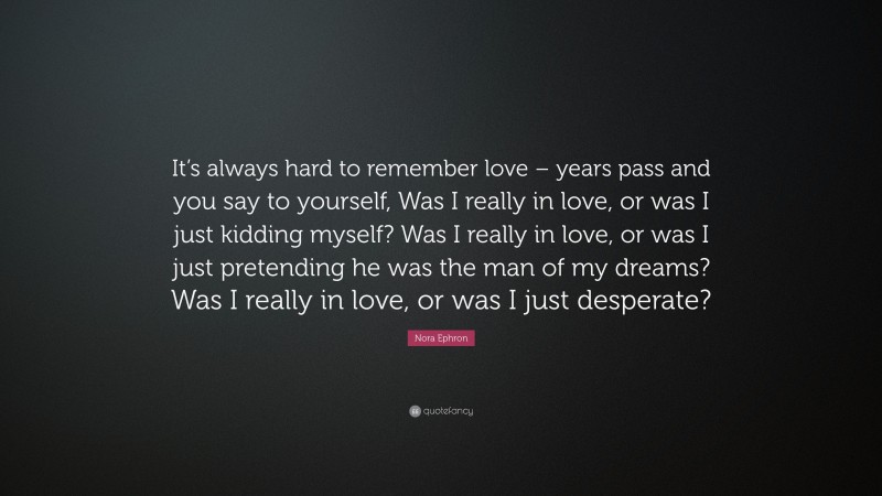 Nora Ephron Quote: “It’s always hard to remember love – years pass and you say to yourself, Was I really in love, or was I just kidding myself? Was I really in love, or was I just pretending he was the man of my dreams? Was I really in love, or was I just desperate?”