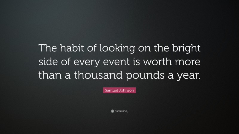 Samuel Johnson Quote: “The habit of looking on the bright side of every event is worth more than a thousand pounds a year.”