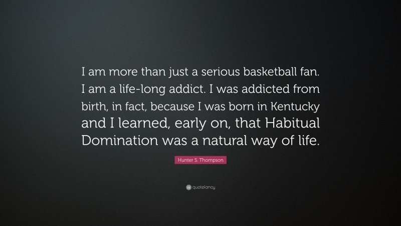Hunter S. Thompson Quote: “I am more than just a serious basketball fan. I am a life-long addict. I was addicted from birth, in fact, because I was born in Kentucky and I learned, early on, that Habitual Domination was a natural way of life.”