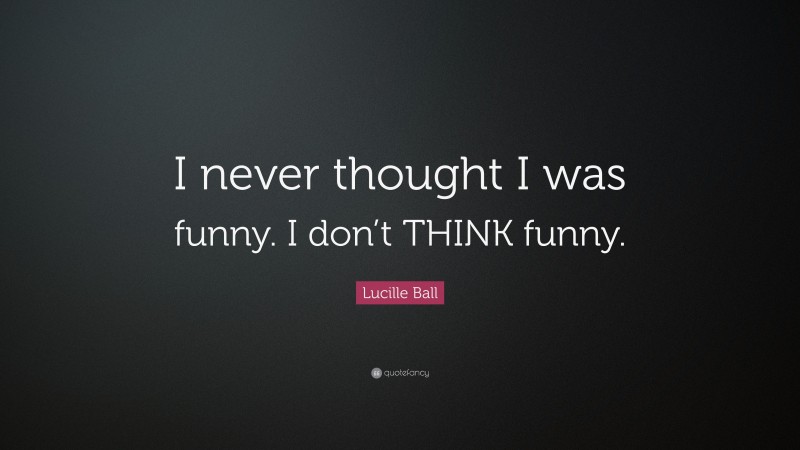 Lucille Ball Quote: “I never thought I was funny. I don’t THINK funny.”