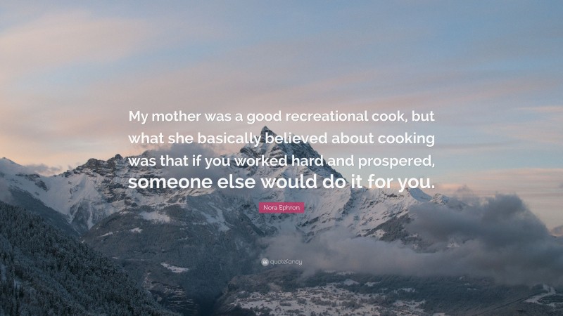 Nora Ephron Quote: “My mother was a good recreational cook, but what she basically believed about cooking was that if you worked hard and prospered, someone else would do it for you.”