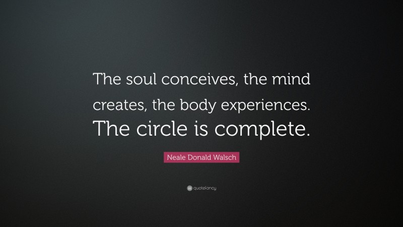 Neale Donald Walsch Quote: “The soul conceives, the mind creates, the body experiences. The circle is complete.”