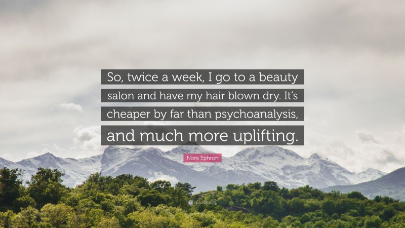 Nora Ephron Quote: “So, twice a week, I go to a beauty salon and have my hair blown dry. It’s cheaper by far than psychoanalysis, and much more uplifting.”