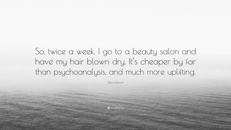 Nora Ephron Quote: “So, twice a week, I go to a beauty salon and have my hair blown dry. It’s cheaper by far than psychoanalysis, and much more uplifting.”