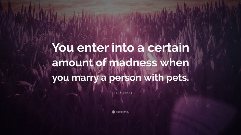 Nora Ephron Quote: “You enter into a certain amount of madness when you marry a person with pets.”