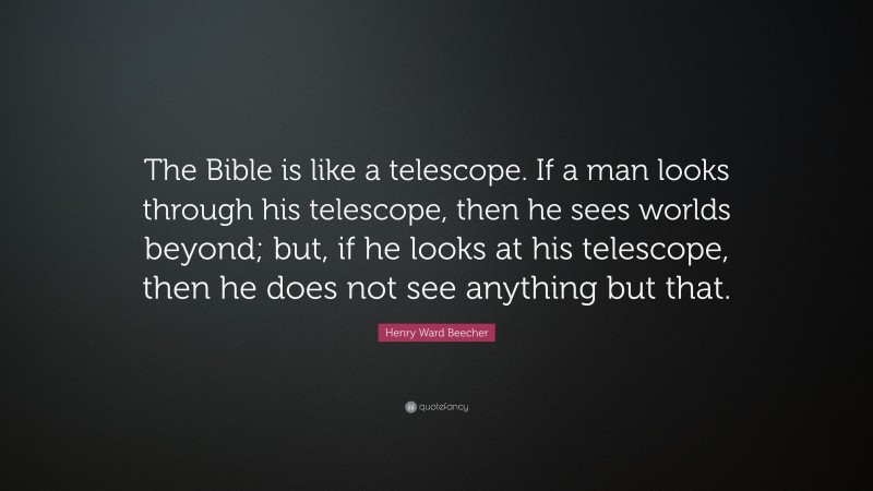 Henry Ward Beecher Quote: “The Bible is like a telescope. If a man looks through his telescope, then he sees worlds beyond; but, if he looks at his telescope, then he does not see anything but that.”