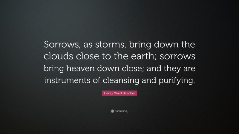 Henry Ward Beecher Quote: “Sorrows, as storms, bring down the clouds close to the earth; sorrows bring heaven down close; and they are instruments of cleansing and purifying.”