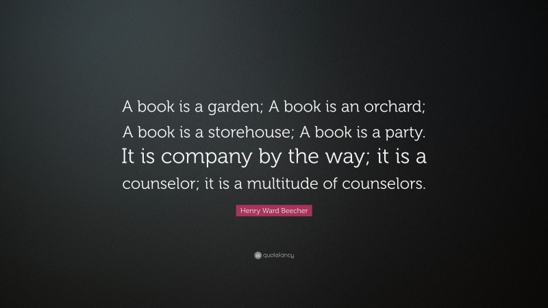 Henry Ward Beecher Quote: “A book is a garden; A book is an orchard; A book is a storehouse; A book is a party. It is company by the way; it is a counselor; it is a multitude of counselors.”