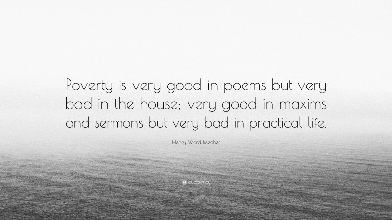 Henry Ward Beecher Quote: “Poverty is very good in poems but very bad in the house; very good in maxims and sermons but very bad in practical life.”