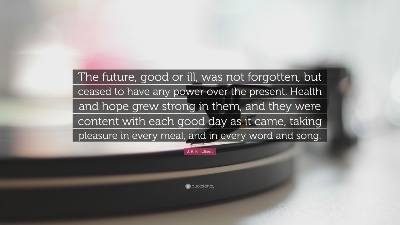 J. R. R. Tolkien Quote: “The future, good or ill, was not forgotten, but ceased to have any power over the present. Health and hope grew strong in them, and they were content with each good day as it came, taking pleasure in every meal, and in every word and song.”