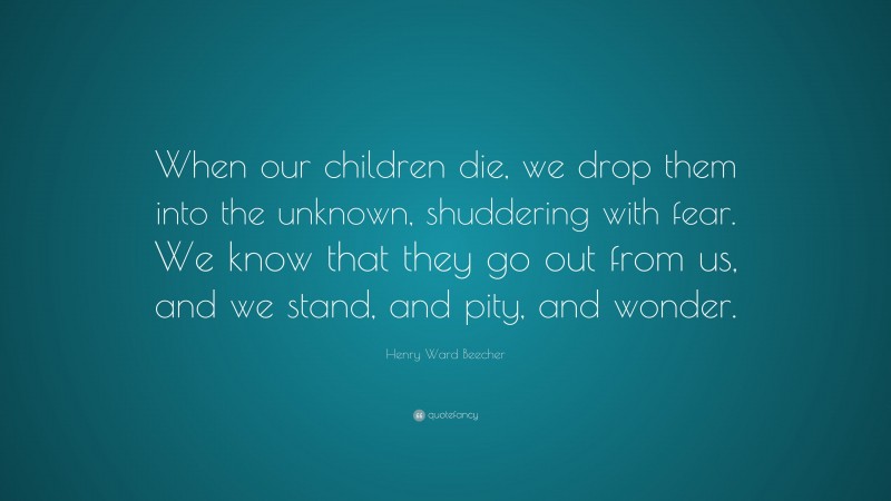 Henry Ward Beecher Quote: “When our children die, we drop them into the unknown, shuddering with fear. We know that they go out from us, and we stand, and pity, and wonder.”