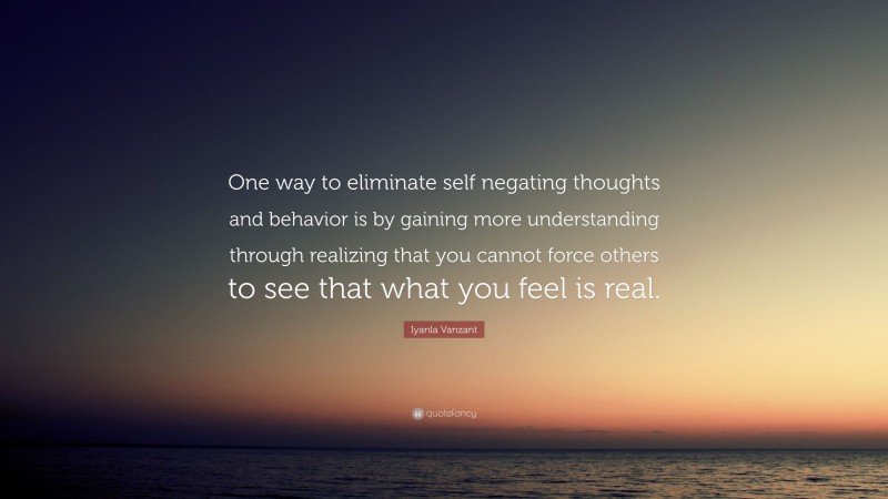 Iyanla Vanzant Quote: “One way to eliminate self negating thoughts and behavior is by gaining more understanding through realizing that you cannot force others to see that what you feel is real.”