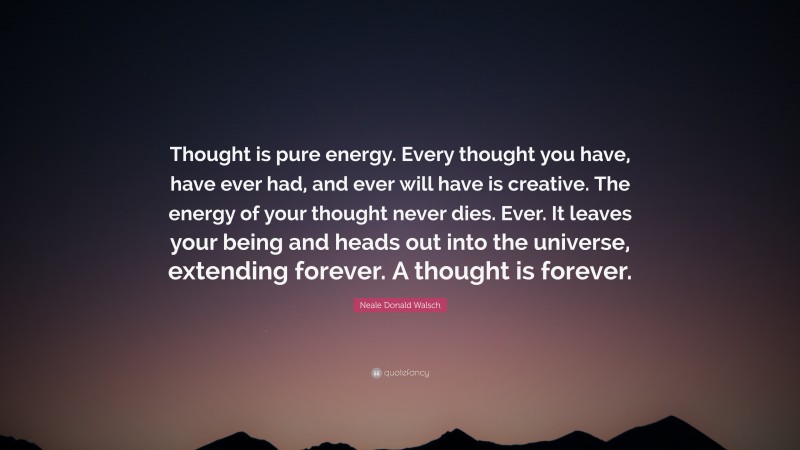 Neale Donald Walsch Quote: “Thought is pure energy. Every thought you have, have ever had, and ever will have is creative. The energy of your thought never dies. Ever. It leaves your being and heads out into the universe, extending forever. A thought is forever.”