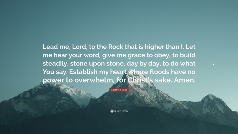 Elisabeth Elliot Quote: “Lead me, Lord, to the Rock that is higher than I. Let me hear your word, give me grace to obey, to build steadily, stone upon stone, day by day, to do what You say. Establish my heart where floods have no power to overwhelm, for Christ’s sake. Amen.”