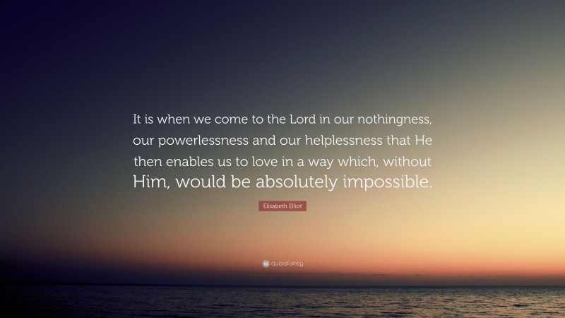 Elisabeth Elliot Quote: “It is when we come to the Lord in our nothingness, our powerlessness and our helplessness that He then enables us to love in a way which, without Him, would be absolutely impossible.”