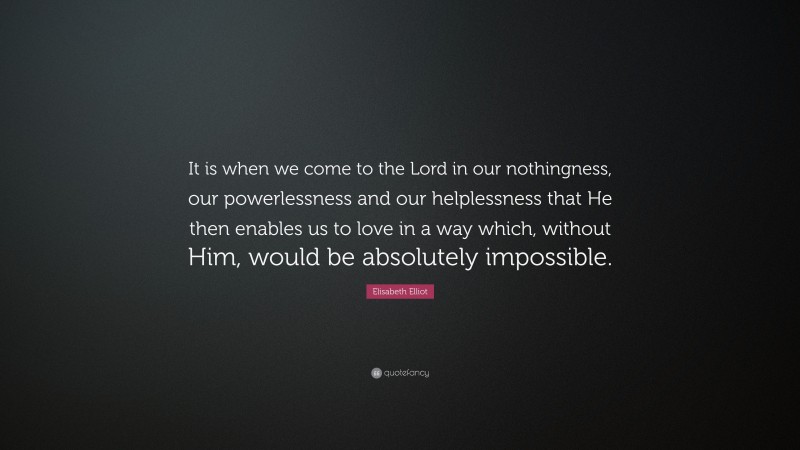 Elisabeth Elliot Quote: “It is when we come to the Lord in our nothingness, our powerlessness and our helplessness that He then enables us to love in a way which, without Him, would be absolutely impossible.”