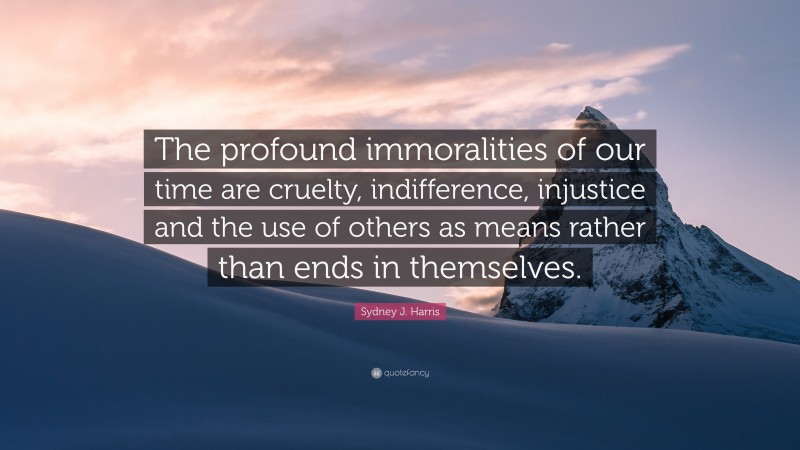 Sydney J. Harris Quote: “The profound immoralities of our time are cruelty, indifference, injustice and the use of others as means rather than ends in themselves.”