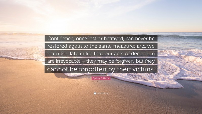 Sydney J. Harris Quote: “Confidence, once lost or betrayed, can never be restored again to the same measure; and we learn too late in life that our acts of deception are irrevocable – they may be forgiven, but they cannot be forgotten by their victims.”