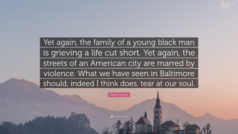 Hillary Clinton Quote: “Yet again, the family of a young black man is grieving a life cut short. Yet again, the streets of an American city are marred by violence. What we have seen in Baltimore should, indeed I think does, tear at our soul.”
