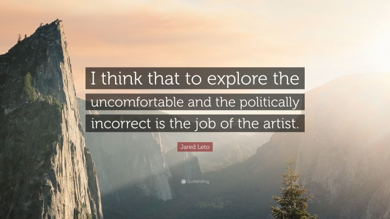 Jared Leto Quote: “I think that to explore the uncomfortable and the politically incorrect is the job of the artist.”