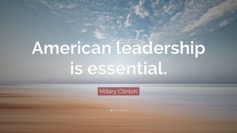 Hillary Clinton Quote: “American leadership is essential.”