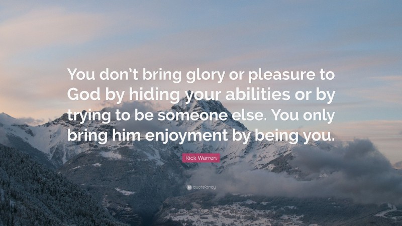 Rick Warren Quote: “You don’t bring glory or pleasure to God by hiding your abilities or by trying to be someone else. You only bring him enjoyment by being you.”