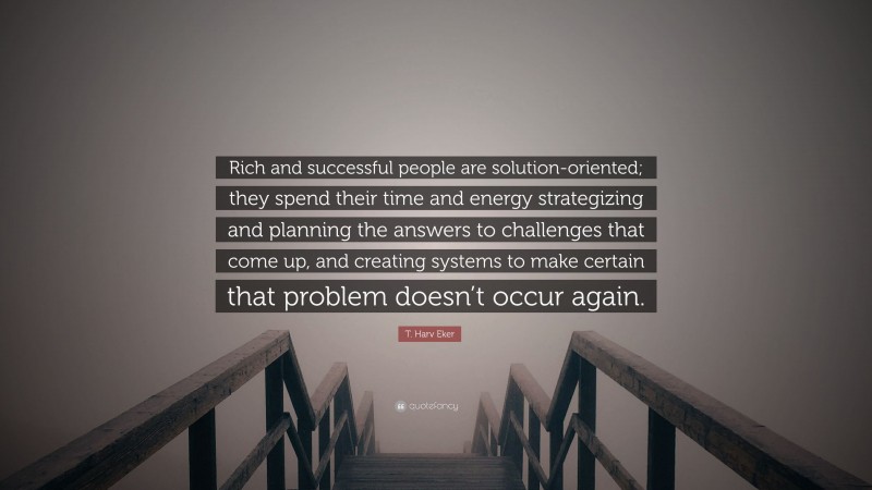 T. Harv Eker Quote: “Rich and successful people are solution-oriented; they spend their time and energy strategizing and planning the answers to challenges that come up, and creating systems to make certain that problem doesn’t occur again.”