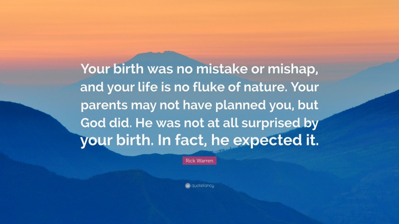 Rick Warren Quote: “Your birth was no mistake or mishap, and your life is no fluke of nature. Your parents may not have planned you, but God did. He was not at all surprised by your birth. In fact, he expected it.”
