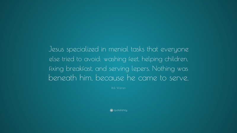 Rick Warren Quote: “Jesus specialized in menial tasks that everyone else tried to avoid: washing feet, helping children, fixing breakfast, and serving lepers. Nothing was beneath him, because he came to serve.”
