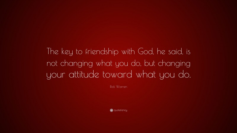 Rick Warren Quote: “The key to friendship with God, he said, is not changing what you do, but changing your attitude toward what you do.”