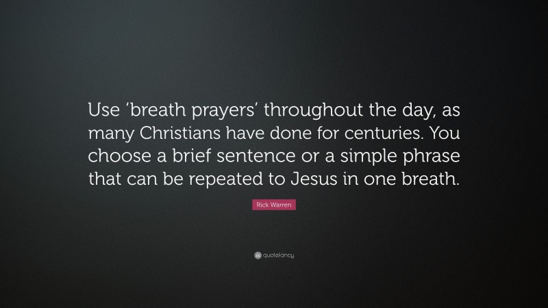 Rick Warren Quote: “Use ‘breath prayers’ throughout the day, as many Christians have done for centuries. You choose a brief sentence or a simple phrase that can be repeated to Jesus in one breath.”