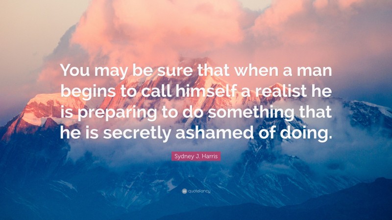 Sydney J. Harris Quote: “You may be sure that when a man begins to call himself a realist he is preparing to do something that he is secretly ashamed of doing.”