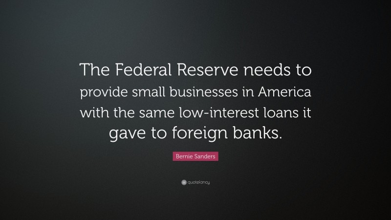 Bernie Sanders Quote: “The Federal Reserve needs to provide small businesses in America with the same low-interest loans it gave to foreign banks.”