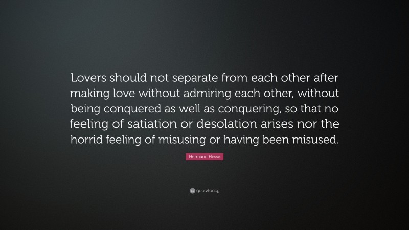 Hermann Hesse Quote: “Lovers should not separate from each other after making love without admiring each other, without being conquered as well as conquering, so that no feeling of satiation or desolation arises nor the horrid feeling of misusing or having been misused.”