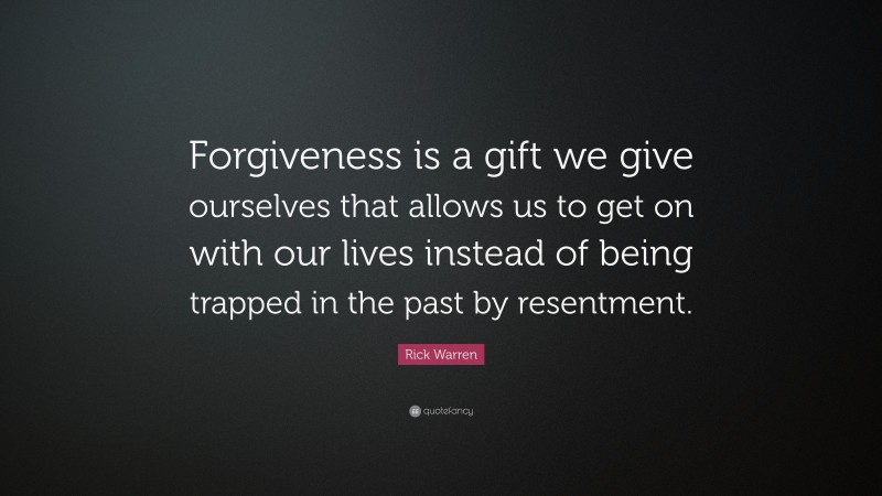 Rick Warren Quote: “Forgiveness is a gift we give ourselves that allows us to get on with our lives instead of being trapped in the past by resentment.”