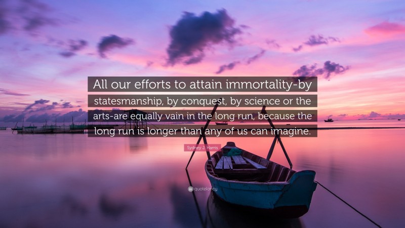 Sydney J. Harris Quote: “All our efforts to attain immortality-by statesmanship, by conquest, by science or the arts-are equally vain in the long run, because the long run is longer than any of us can imagine.”