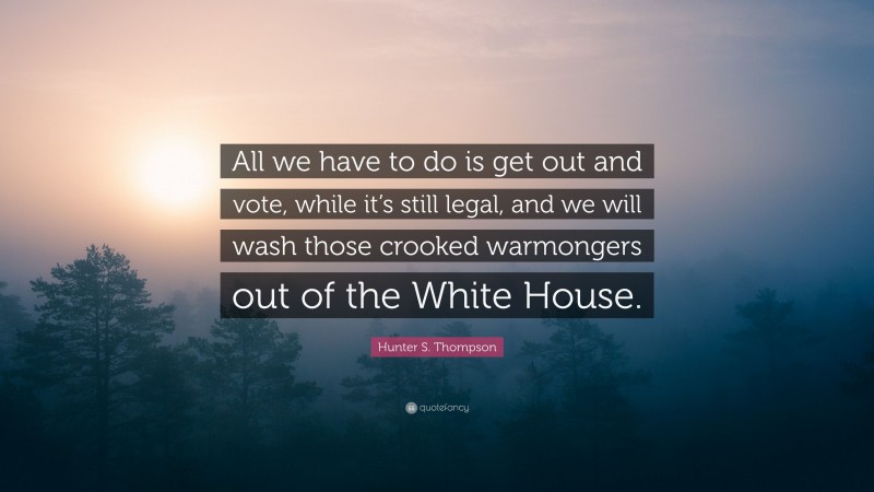 Hunter S. Thompson Quote: “All we have to do is get out and vote, while it’s still legal, and we will wash those crooked warmongers out of the White House.”