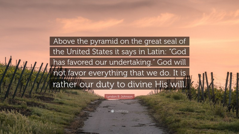 Lyndon B. Johnson Quote: “Above the pyramid on the great seal of the United States it says in Latin: “God has favored our undertaking.” God will not favor everything that we do. It is rather our duty to divine His will.”