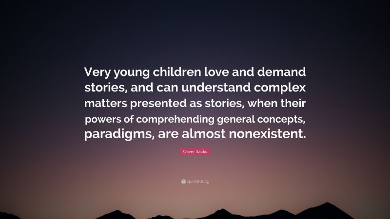 Oliver Sacks Quote: “Very young children love and demand stories, and can understand complex matters presented as stories, when their powers of comprehending general concepts, paradigms, are almost nonexistent.”