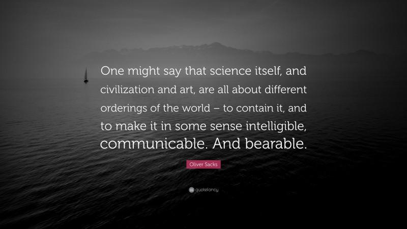 Oliver Sacks Quote: “One might say that science itself, and civilization and art, are all about different orderings of the world – to contain it, and to make it in some sense intelligible, communicable. And bearable.”