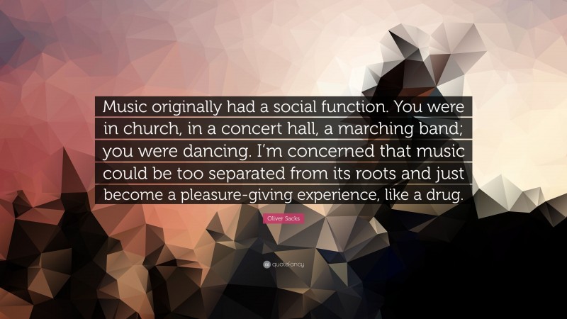 Oliver Sacks Quote: “Music originally had a social function. You were in church, in a concert hall, a marching band; you were dancing. I’m concerned that music could be too separated from its roots and just become a pleasure-giving experience, like a drug.”