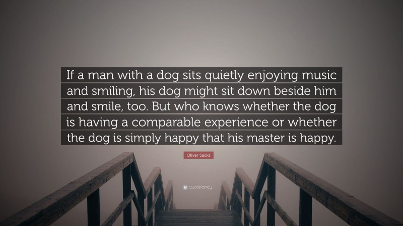 Oliver Sacks Quote: “If a man with a dog sits quietly enjoying music and smiling, his dog might sit down beside him and smile, too. But who knows whether the dog is having a comparable experience or whether the dog is simply happy that his master is happy.”