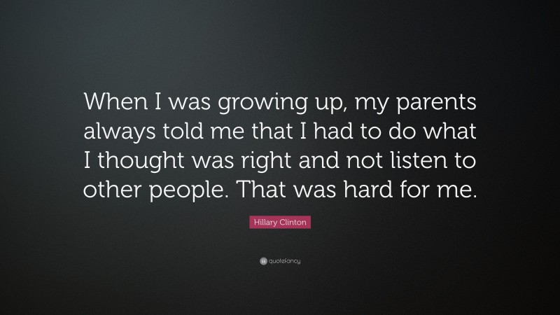 Hillary Clinton Quote: “When I was growing up, my parents always told me that I had to do what I thought was right and not listen to other people. That was hard for me.”
