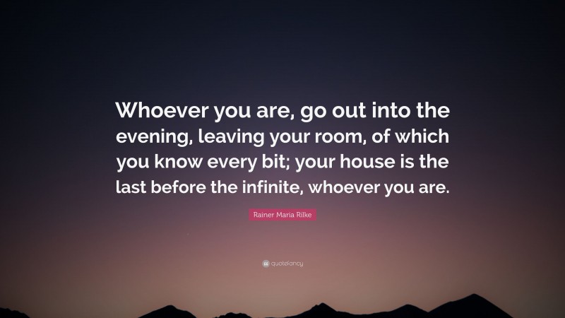 Rainer Maria Rilke Quote: “Whoever you are, go out into the evening, leaving your room, of which you know every bit; your house is the last before the infinite, whoever you are.”
