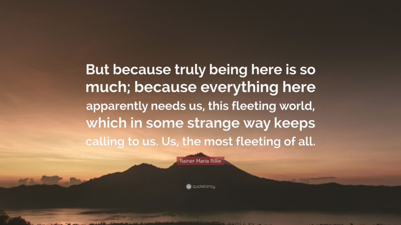 Rainer Maria Rilke Quote: “But because truly being here is so much; because everything here apparently needs us, this fleeting world, which in some strange way keeps calling to us. Us, the most fleeting of all.”