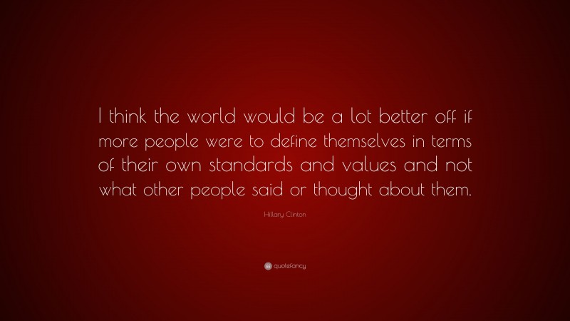 Hillary Clinton Quote: “I think the world would be a lot better off if more people were to define themselves in terms of their own standards and values and not what other people said or thought about them.”